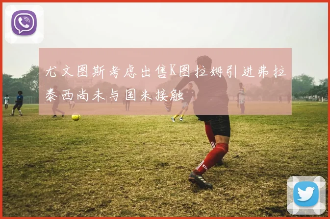 尤文图斯考虑出售K图拉姆引进弗拉泰西尚未与国米接触